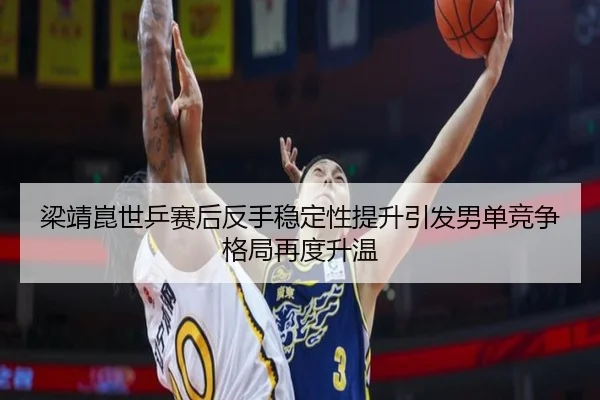 梁靖崑世乒赛后反手稳定性提升引发男单竞争格局再度升温